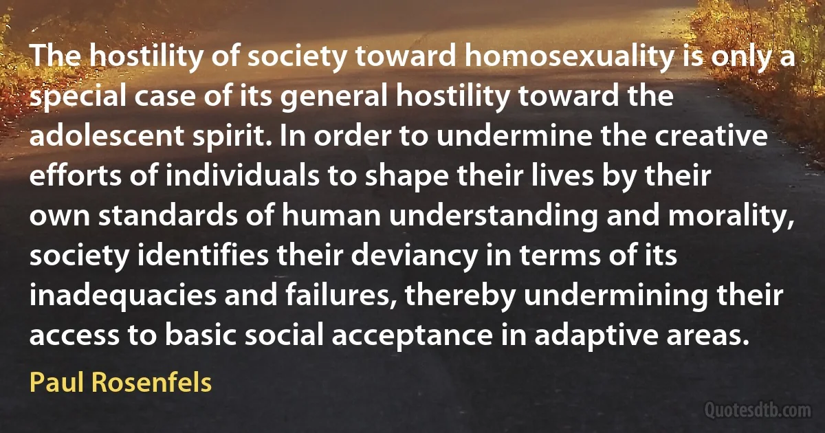 The hostility of society toward homosexuality is only a special case of its general hostility toward the adolescent spirit. In order to undermine the creative efforts of individuals to shape their lives by their own standards of human understanding and morality, society identifies their deviancy in terms of its inadequacies and failures, thereby undermining their access to basic social acceptance in adaptive areas. (Paul Rosenfels)