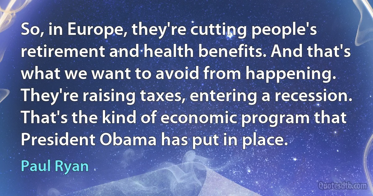 So, in Europe, they're cutting people's retirement and health benefits. And that's what we want to avoid from happening. They're raising taxes, entering a recession. That's the kind of economic program that President Obama has put in place. (Paul Ryan)