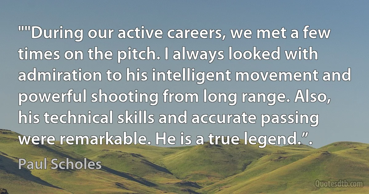 ""During our active careers, we met a few times on the pitch. I always looked with admiration to his intelligent movement and powerful shooting from long range. Also, his technical skills and accurate passing were remarkable. He is a true legend.”. (Paul Scholes)