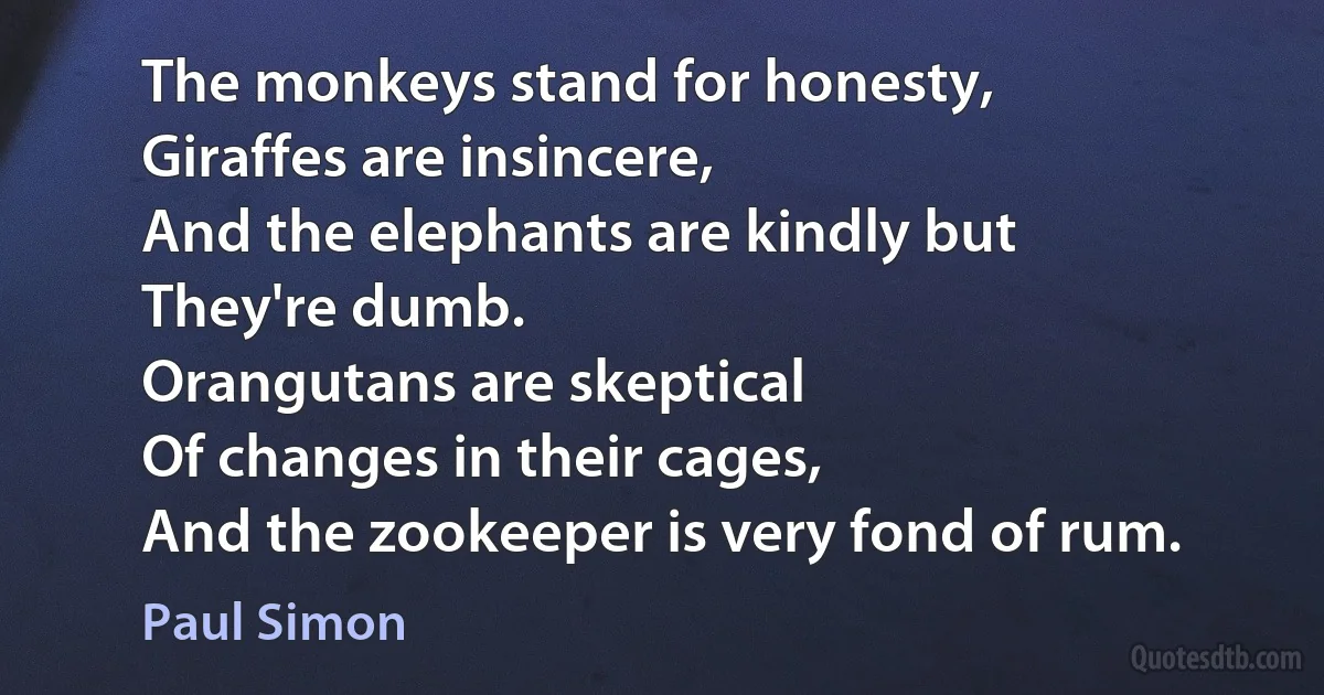 The monkeys stand for honesty,
Giraffes are insincere,
And the elephants are kindly but
They're dumb.
Orangutans are skeptical
Of changes in their cages,
And the zookeeper is very fond of rum. (Paul Simon)