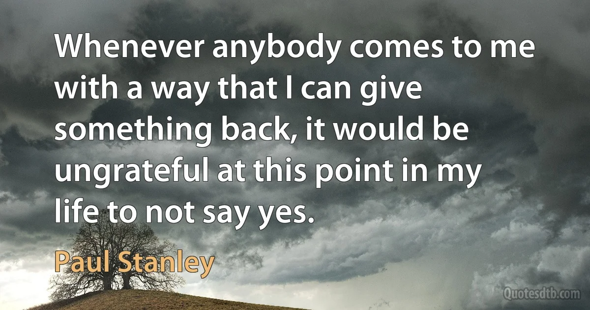 Whenever anybody comes to me with a way that I can give something back, it would be ungrateful at this point in my life to not say yes. (Paul Stanley)