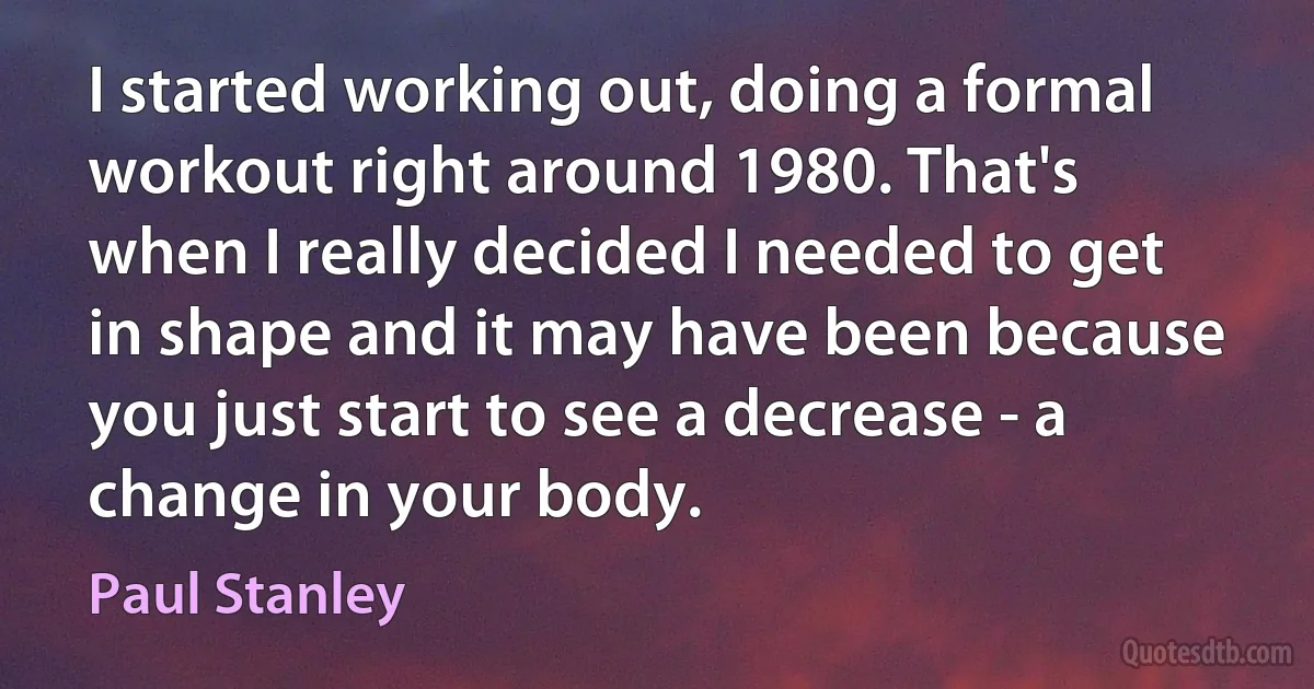 I started working out, doing a formal workout right around 1980. That's when I really decided I needed to get in shape and it may have been because you just start to see a decrease - a change in your body. (Paul Stanley)