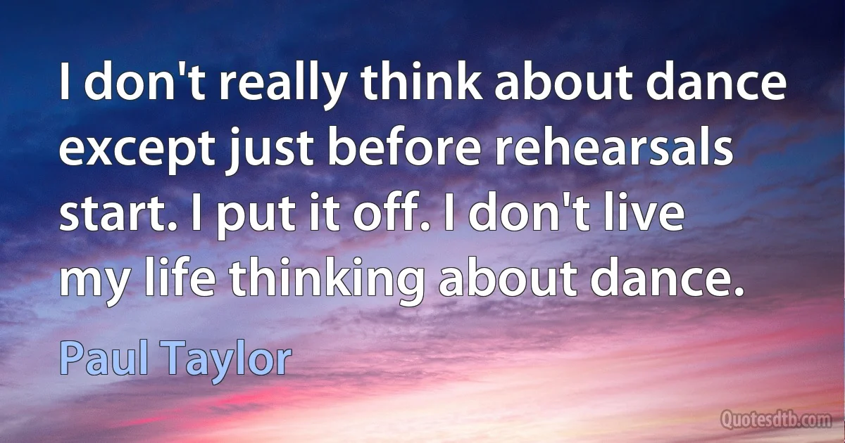 I don't really think about dance except just before rehearsals start. I put it off. I don't live my life thinking about dance. (Paul Taylor)