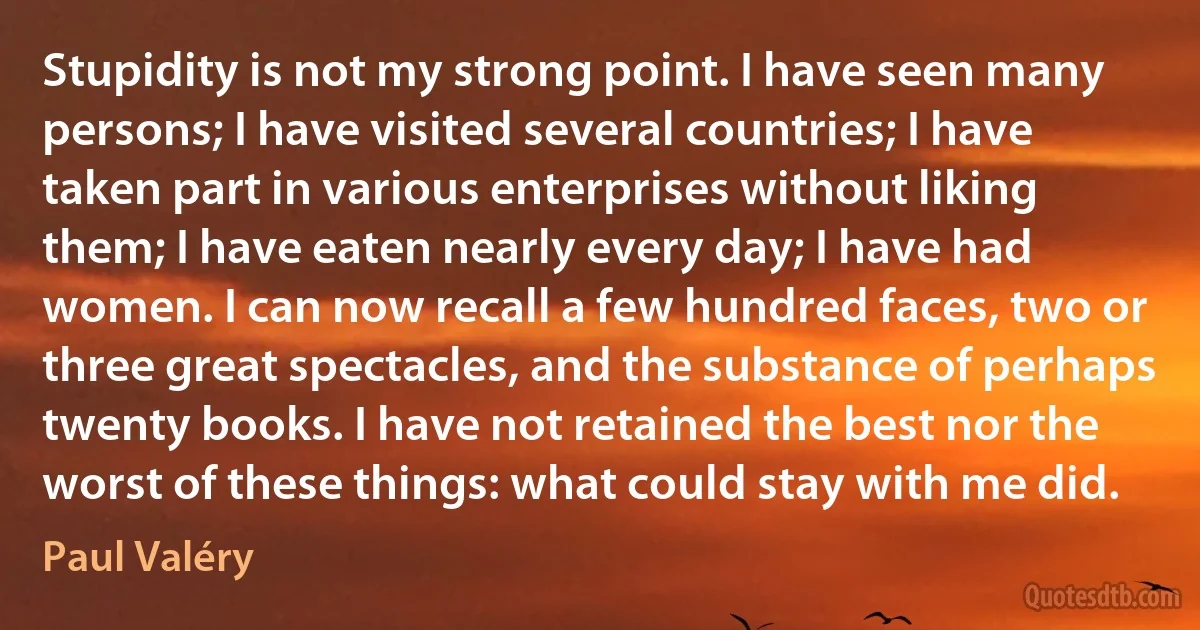 Stupidity is not my strong point. I have seen many persons; I have visited several countries; I have taken part in various enterprises without liking them; I have eaten nearly every day; I have had women. I can now recall a few hundred faces, two or three great spectacles, and the substance of perhaps twenty books. I have not retained the best nor the worst of these things: what could stay with me did. (Paul Valéry)