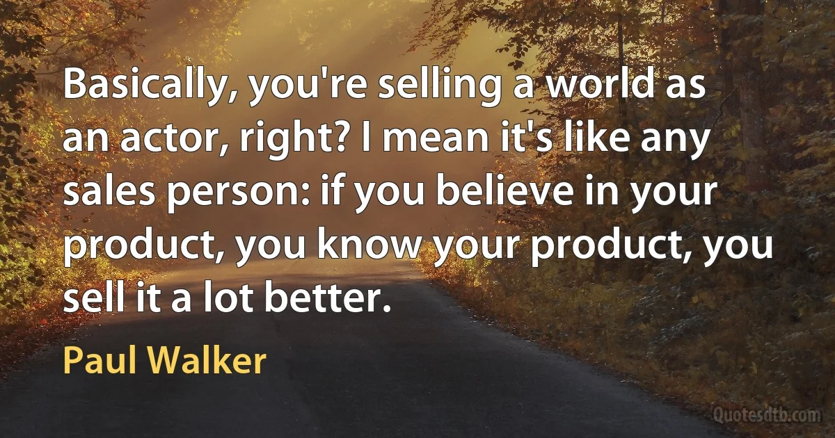 Basically, you're selling a world as an actor, right? I mean it's like any sales person: if you believe in your product, you know your product, you sell it a lot better. (Paul Walker)