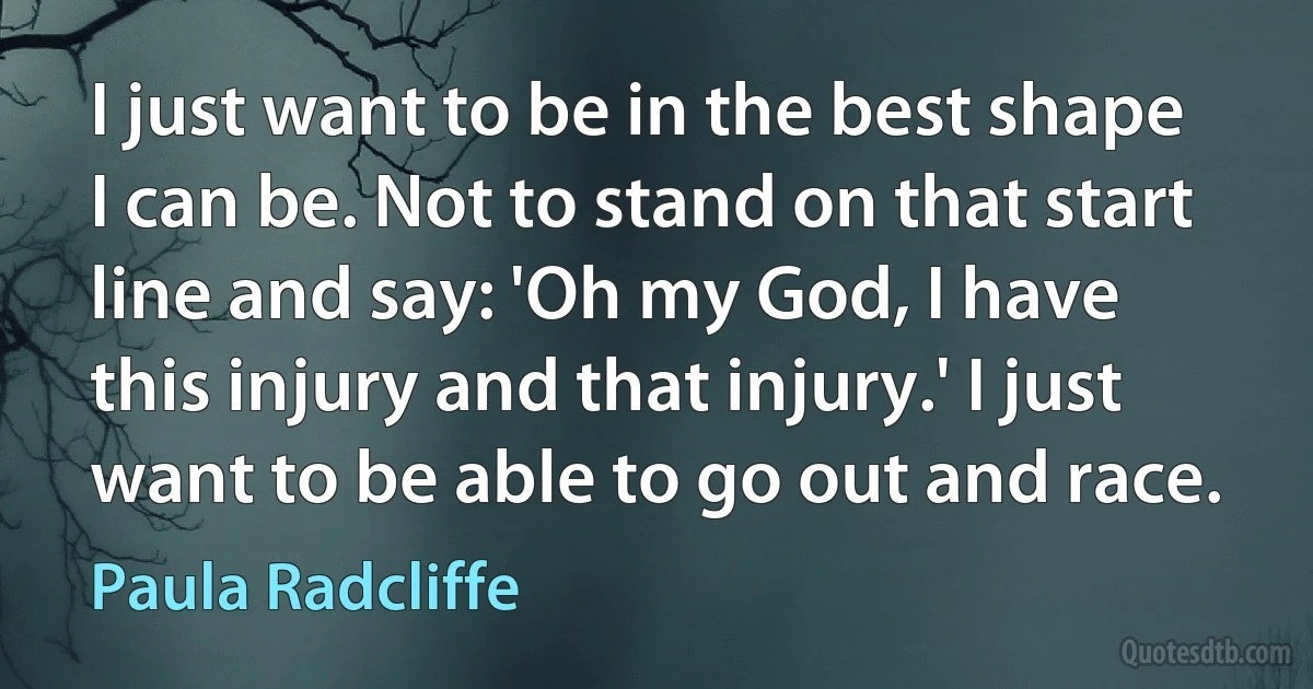 I just want to be in the best shape I can be. Not to stand on that start line and say: 'Oh my God, I have this injury and that injury.' I just want to be able to go out and race. (Paula Radcliffe)