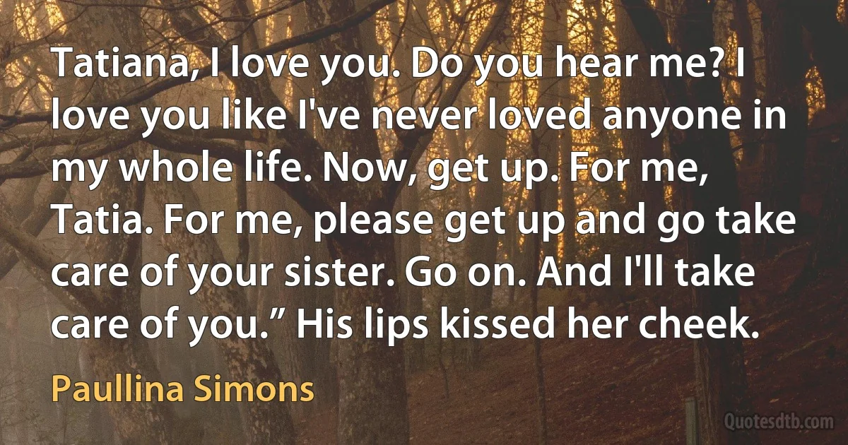 Tatiana, I love you. Do you hear me? I love you like I've never loved anyone in my whole life. Now, get up. For me, Tatia. For me, please get up and go take care of your sister. Go on. And I'll take care of you.” His lips kissed her cheek. (Paullina Simons)