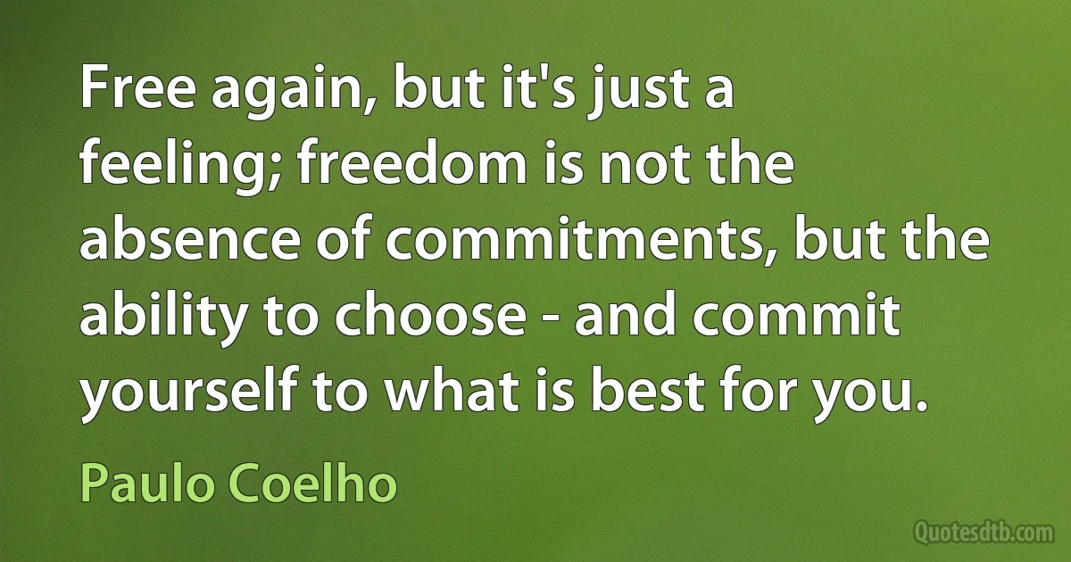 Free again, but it's just a feeling; freedom is not the absence of commitments, but the ability to choose - and commit yourself to what is best for you. (Paulo Coelho)