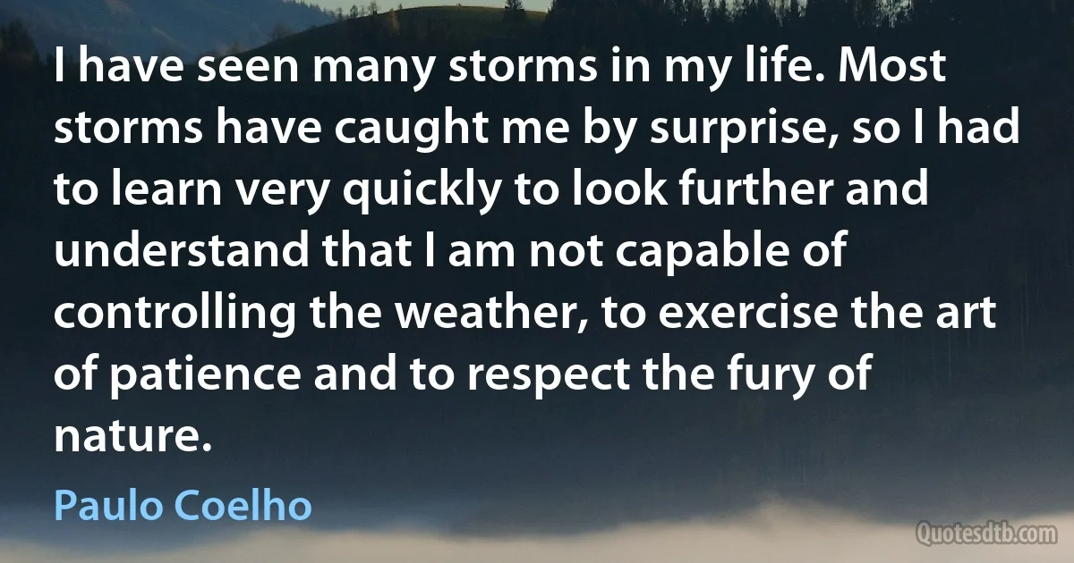 I have seen many storms in my life. Most storms have caught me by surprise, so I had to learn very quickly to look further and understand that I am not capable of controlling the weather, to exercise the art of patience and to respect the fury of nature. (Paulo Coelho)