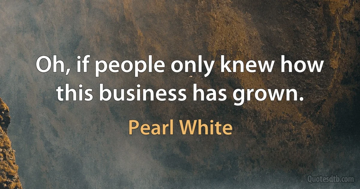 Oh, if people only knew how this business has grown. (Pearl White)