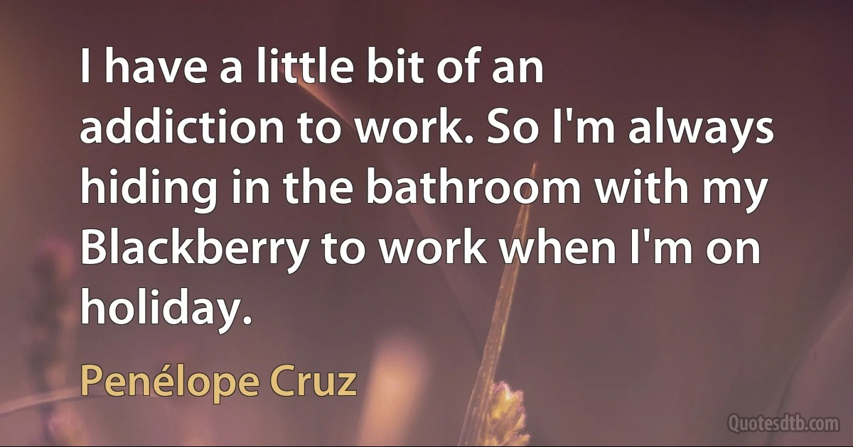 I have a little bit of an addiction to work. So I'm always hiding in the bathroom with my Blackberry to work when I'm on holiday. (Penélope Cruz)