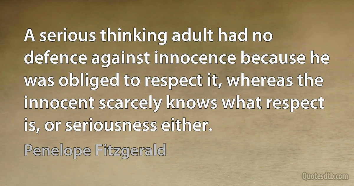 A serious thinking adult had no defence against innocence because he was obliged to respect it, whereas the innocent scarcely knows what respect is, or seriousness either. (Penelope Fitzgerald)