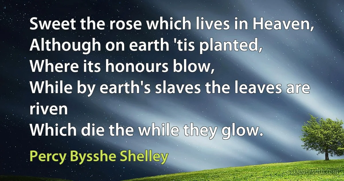 Sweet the rose which lives in Heaven,
Although on earth 'tis planted,
Where its honours blow,
While by earth's slaves the leaves are riven
Which die the while they glow. (Percy Bysshe Shelley)