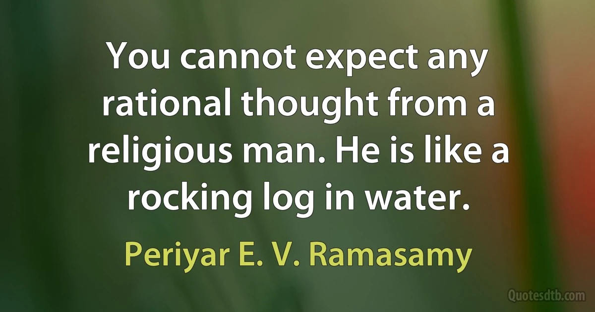 You cannot expect any rational thought from a religious man. He is like a rocking log in water. (Periyar E. V. Ramasamy)