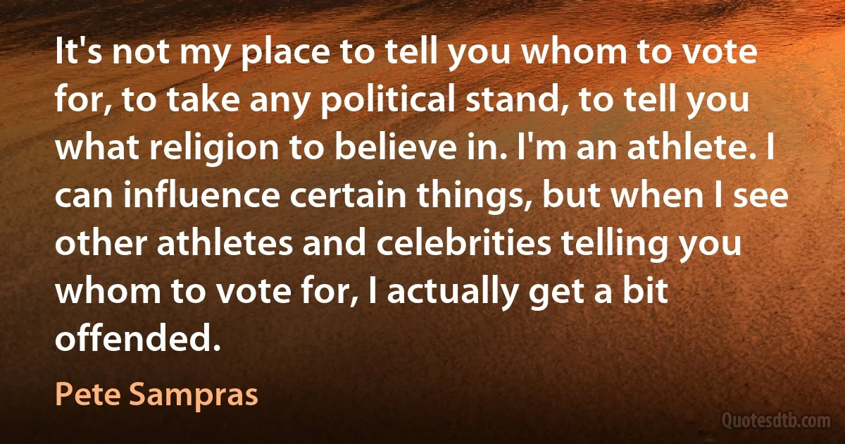 It's not my place to tell you whom to vote for, to take any political stand, to tell you what religion to believe in. I'm an athlete. I can influence certain things, but when I see other athletes and celebrities telling you whom to vote for, I actually get a bit offended. (Pete Sampras)