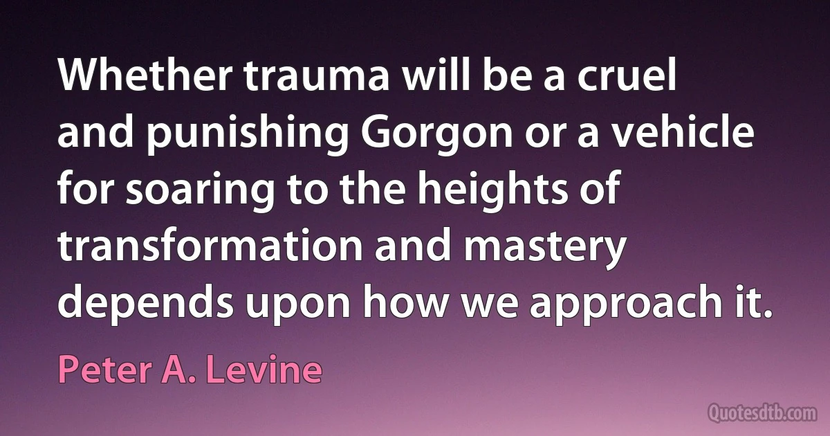 Whether trauma will be a cruel and punishing Gorgon or a vehicle for soaring to the heights of transformation and mastery depends upon how we approach it. (Peter A. Levine)