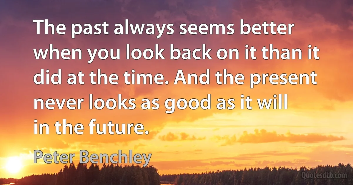 The past always seems better when you look back on it than it did at the time. And the present never looks as good as it will in the future. (Peter Benchley)