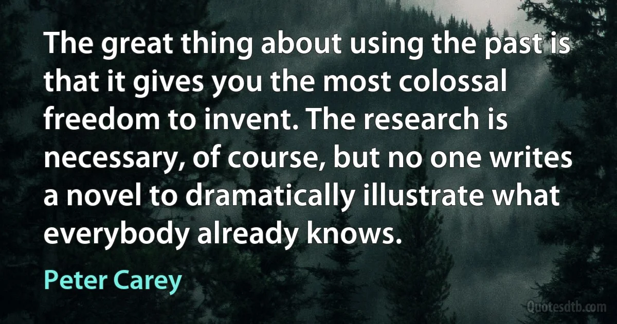 The great thing about using the past is that it gives you the most colossal freedom to invent. The research is necessary, of course, but no one writes a novel to dramatically illustrate what everybody already knows. (Peter Carey)