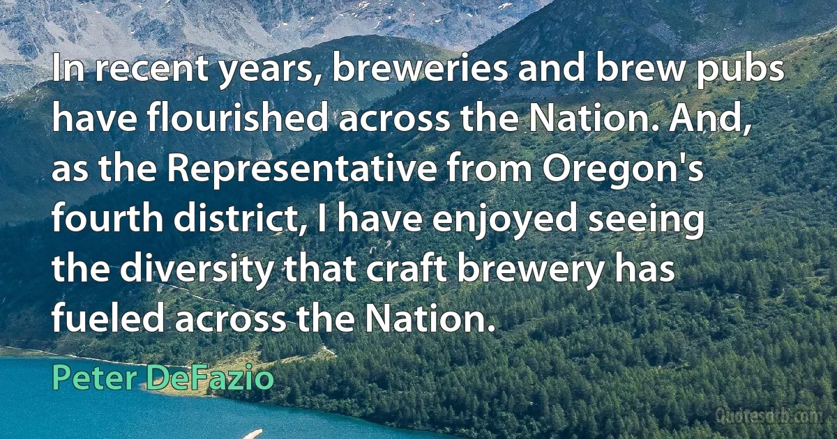 In recent years, breweries and brew pubs have flourished across the Nation. And, as the Representative from Oregon's fourth district, I have enjoyed seeing the diversity that craft brewery has fueled across the Nation. (Peter DeFazio)