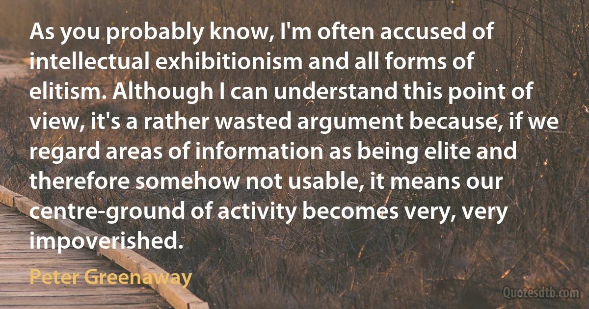 As you probably know, I'm often accused of intellectual exhibitionism and all forms of elitism. Although I can understand this point of view, it's a rather wasted argument because, if we regard areas of information as being elite and therefore somehow not usable, it means our centre-ground of activity becomes very, very impoverished. (Peter Greenaway)