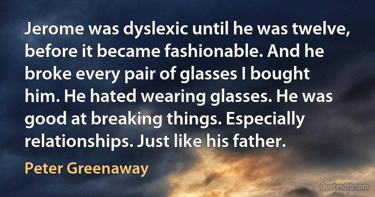 Jerome was dyslexic until he was twelve, before it became fashionable. And he broke every pair of glasses I bought him. He hated wearing glasses. He was good at breaking things. Especially relationships. Just like his father. (Peter Greenaway)