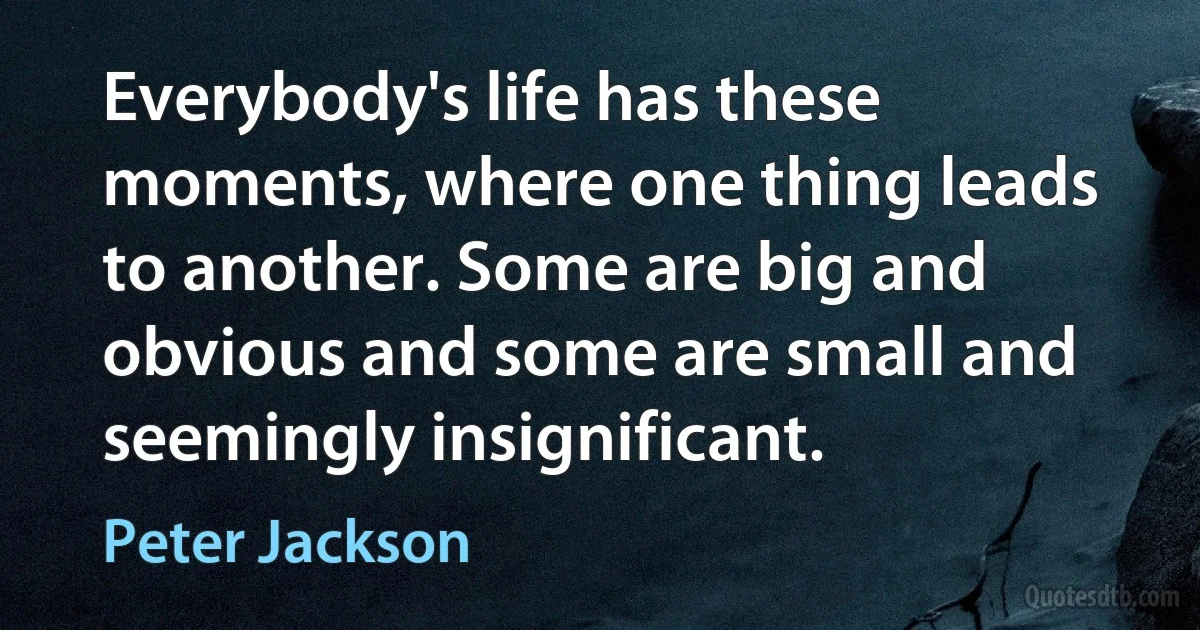 Everybody's life has these moments, where one thing leads to another. Some are big and obvious and some are small and seemingly insignificant. (Peter Jackson)