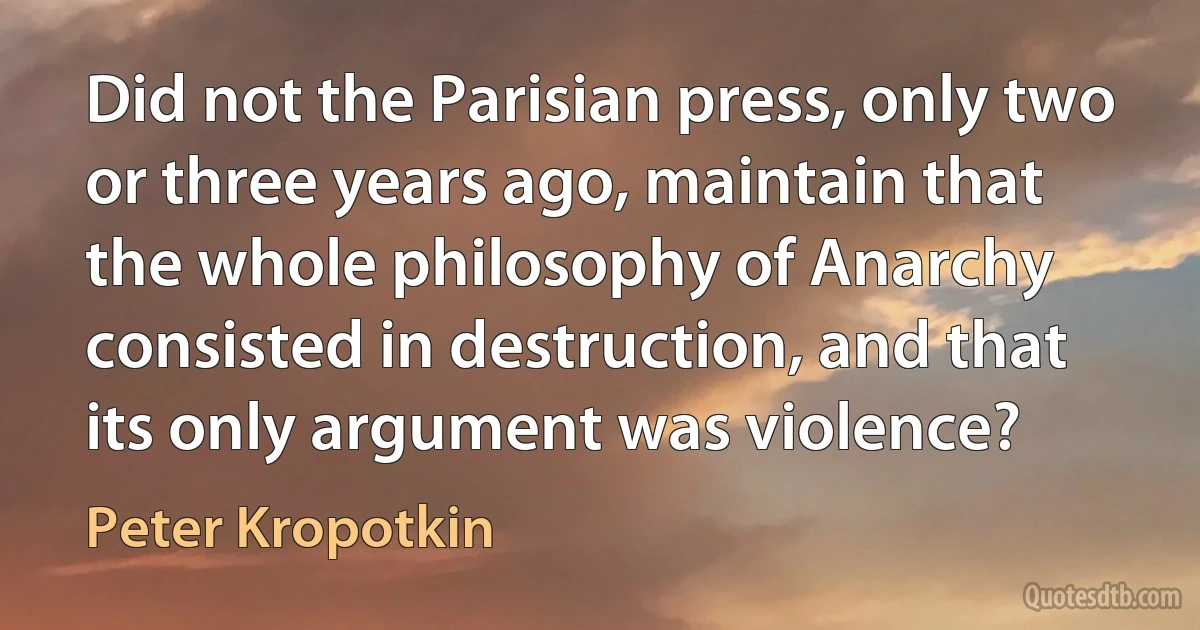 Did not the Parisian press, only two or three years ago, maintain that the whole philosophy of Anarchy consisted in destruction, and that its only argument was violence? (Peter Kropotkin)