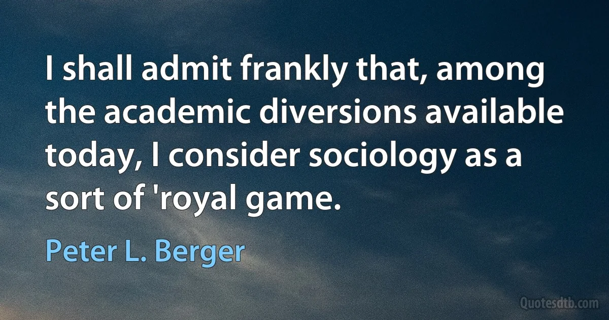 I shall admit frankly that, among the academic diversions available today, I consider sociology as a sort of 'royal game. (Peter L. Berger)