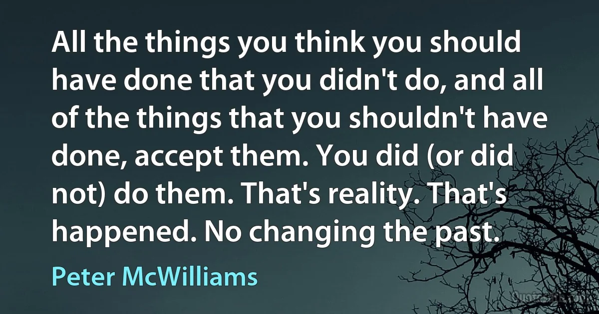 All the things you think you should have done that you didn't do, and all of the things that you shouldn't have done, accept them. You did (or did not) do them. That's reality. That's happened. No changing the past. (Peter McWilliams)