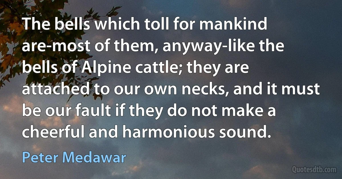 The bells which toll for mankind are-most of them, anyway-like the bells of Alpine cattle; they are attached to our own necks, and it must be our fault if they do not make a cheerful and harmonious sound. (Peter Medawar)