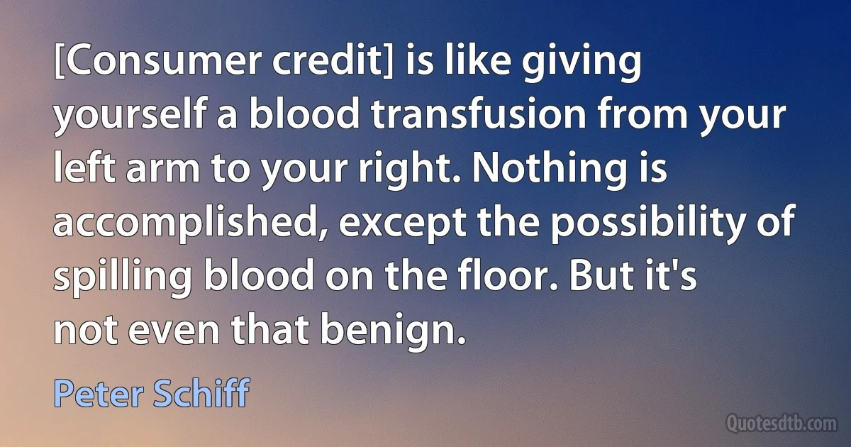 [Consumer credit] is like giving yourself a blood transfusion from your left arm to your right. Nothing is accomplished, except the possibility of spilling blood on the floor. But it's not even that benign. (Peter Schiff)