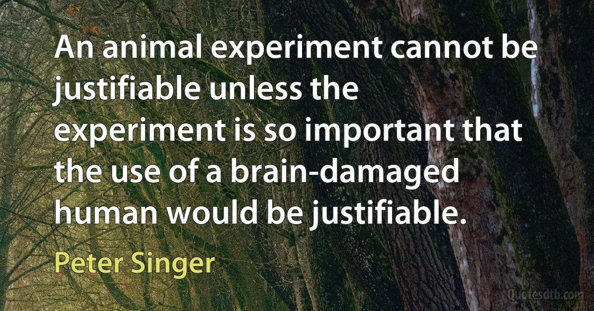 An animal experiment cannot be justifiable unless the experiment is so important that the use of a brain-damaged human would be justifiable. (Peter Singer)