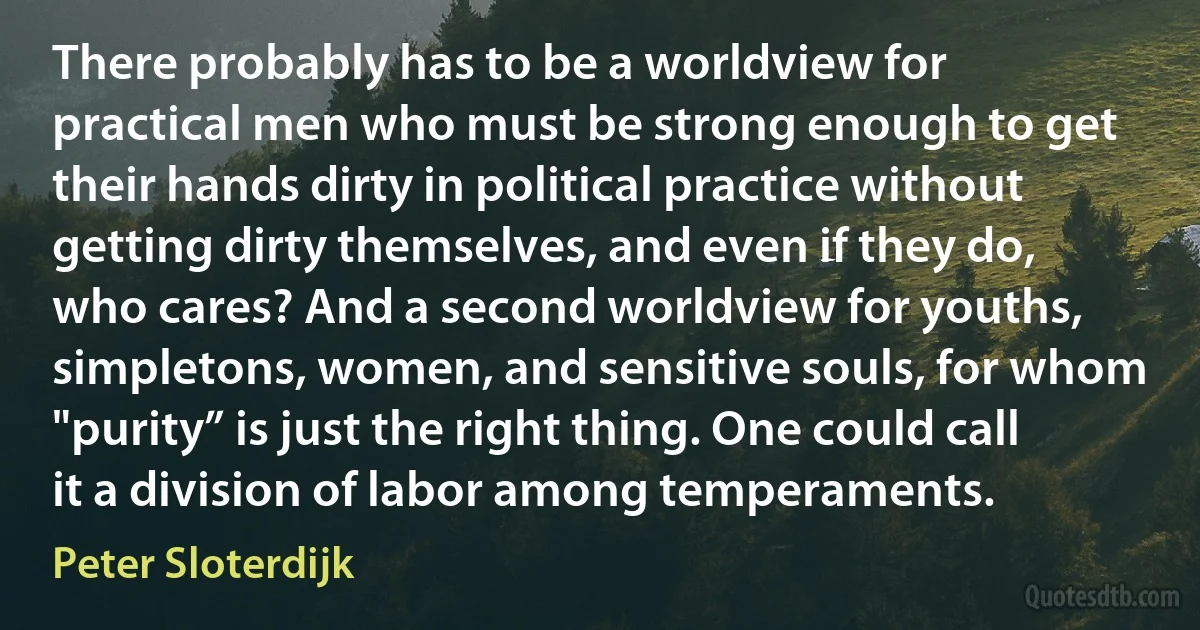 There probably has to be a worldview for practical men who must be strong enough to get their hands dirty in political practice without getting dirty themselves, and even if they do, who cares? And a second worldview for youths, simpletons, women, and sensitive souls, for whom "purity” is just the right thing. One could call it a division of labor among temperaments. (Peter Sloterdijk)