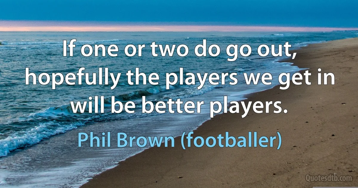 If one or two do go out, hopefully the players we get in will be better players. (Phil Brown (footballer))