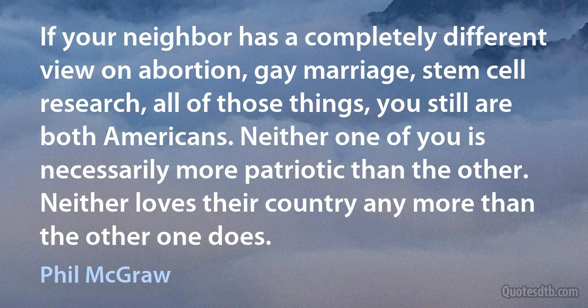 If your neighbor has a completely different view on abortion, gay marriage, stem cell research, all of those things, you still are both Americans. Neither one of you is necessarily more patriotic than the other. Neither loves their country any more than the other one does. (Phil McGraw)