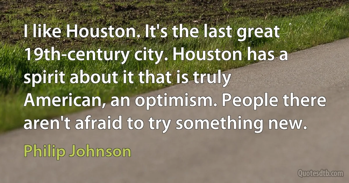 I like Houston. It's the last great 19th-century city. Houston has a spirit about it that is truly American, an optimism. People there aren't afraid to try something new. (Philip Johnson)