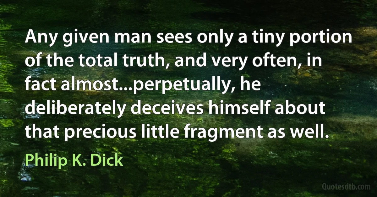 Any given man sees only a tiny portion of the total truth, and very often, in fact almost...perpetually, he deliberately deceives himself about that precious little fragment as well. (Philip K. Dick)