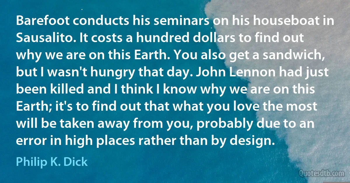 Barefoot conducts his seminars on his houseboat in Sausalito. It costs a hundred dollars to find out why we are on this Earth. You also get a sandwich, but I wasn't hungry that day. John Lennon had just been killed and I think I know why we are on this Earth; it's to find out that what you love the most will be taken away from you, probably due to an error in high places rather than by design. (Philip K. Dick)