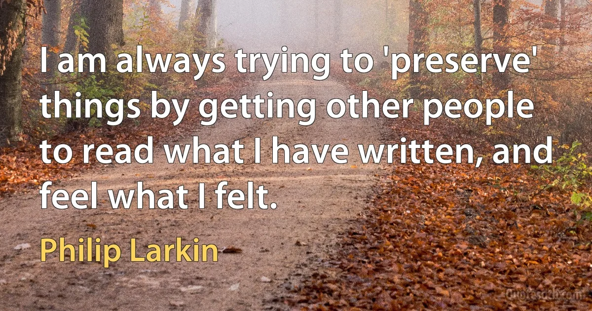 I am always trying to 'preserve' things by getting other people to read what I have written, and feel what I felt. (Philip Larkin)