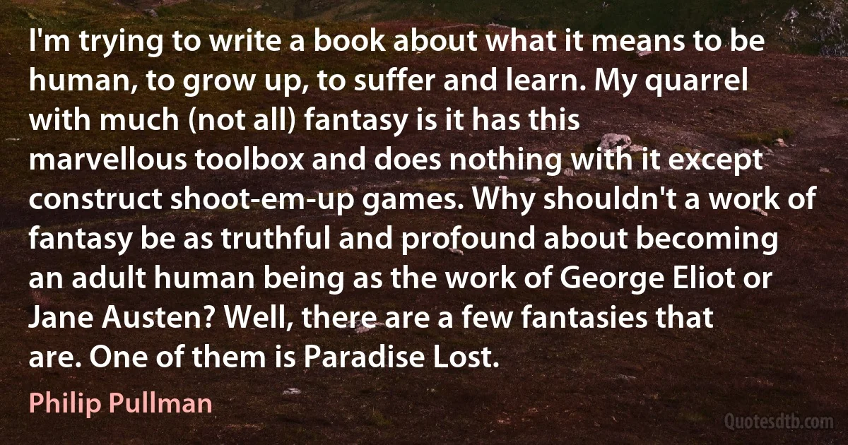 I'm trying to write a book about what it means to be human, to grow up, to suffer and learn. My quarrel with much (not all) fantasy is it has this marvellous toolbox and does nothing with it except construct shoot-em-up games. Why shouldn't a work of fantasy be as truthful and profound about becoming an adult human being as the work of George Eliot or Jane Austen? Well, there are a few fantasies that are. One of them is Paradise Lost. (Philip Pullman)