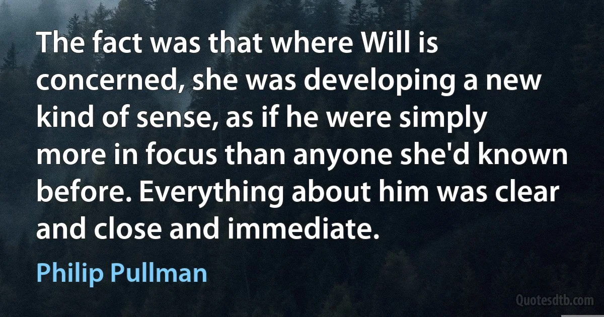 The fact was that where Will is concerned, she was developing a new kind of sense, as if he were simply more in focus than anyone she'd known before. Everything about him was clear and close and immediate. (Philip Pullman)