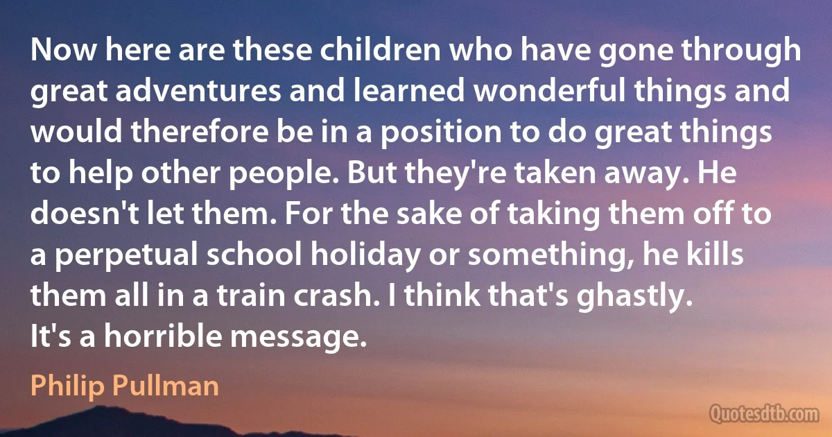 Now here are these children who have gone through great adventures and learned wonderful things and would therefore be in a position to do great things to help other people. But they're taken away. He doesn't let them. For the sake of taking them off to a perpetual school holiday or something, he kills them all in a train crash. I think that's ghastly. It's a horrible message. (Philip Pullman)