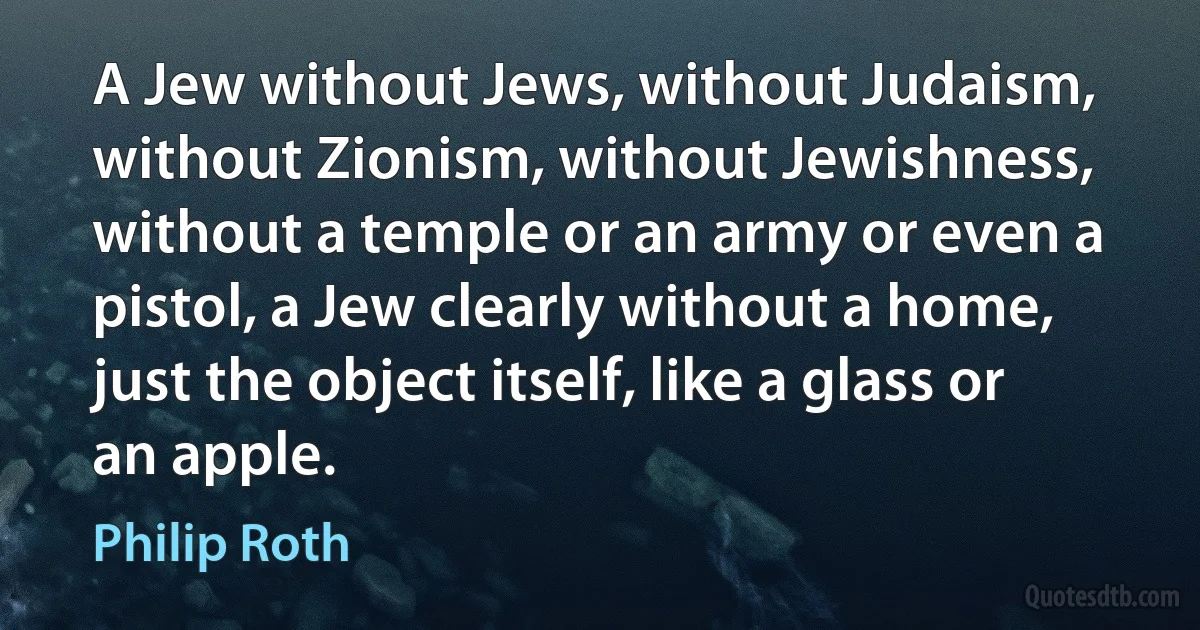 A Jew without Jews, without Judaism, without Zionism, without Jewishness, without a temple or an army or even a pistol, a Jew clearly without a home, just the object itself, like a glass or an apple. (Philip Roth)