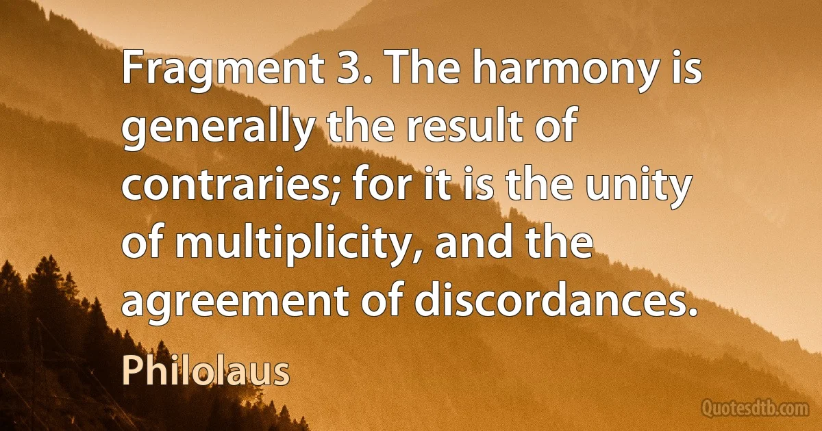 Fragment 3. The harmony is generally the result of contraries; for it is the unity of multiplicity, and the agreement of discordances. (Philolaus)