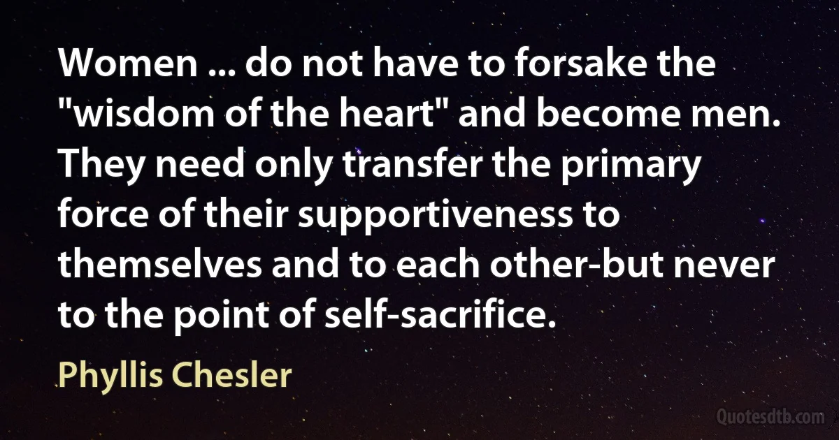 Women ... do not have to forsake the "wisdom of the heart" and become men. They need only transfer the primary force of their supportiveness to themselves and to each other-but never to the point of self-sacrifice. (Phyllis Chesler)