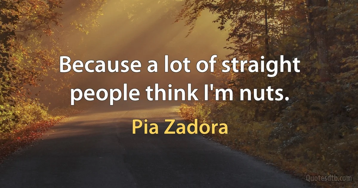 Because a lot of straight people think I'm nuts. (Pia Zadora)