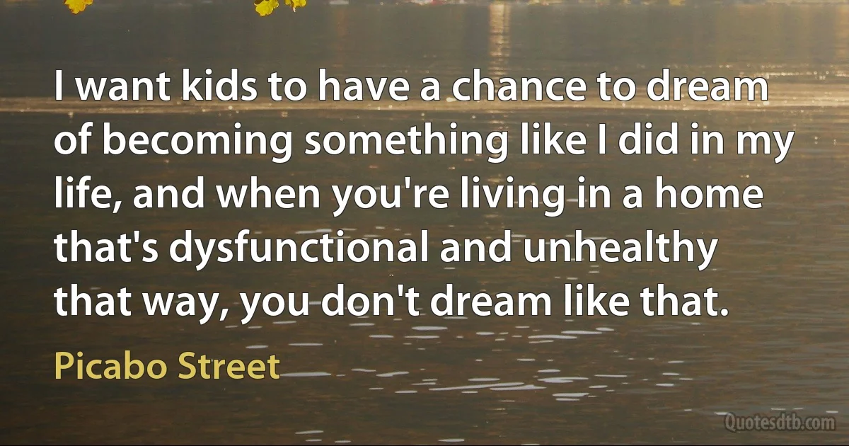 I want kids to have a chance to dream of becoming something like I did in my life, and when you're living in a home that's dysfunctional and unhealthy that way, you don't dream like that. (Picabo Street)