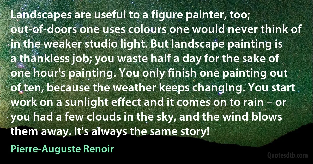 Landscapes are useful to a figure painter, too; out-of-doors one uses colours one would never think of in the weaker studio light. But landscape painting is a thankless job; you waste half a day for the sake of one hour's painting. You only finish one painting out of ten, because the weather keeps changing. You start work on a sunlight effect and it comes on to rain – or you had a few clouds in the sky, and the wind blows them away. It's always the same story! (Pierre-Auguste Renoir)