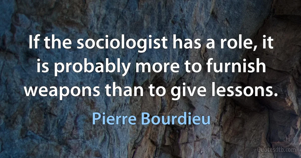 If the sociologist has a role, it is probably more to furnish weapons than to give lessons. (Pierre Bourdieu)