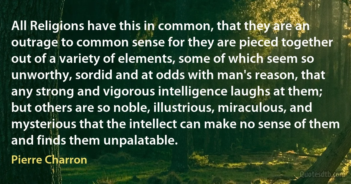 All Religions have this in common, that they are an outrage to common sense for they are pieced together out of a variety of elements, some of which seem so unworthy, sordid and at odds with man's reason, that any strong and vigorous intelligence laughs at them; but others are so noble, illustrious, miraculous, and mysterious that the intellect can make no sense of them and finds them unpalatable. (Pierre Charron)